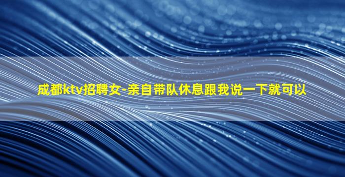 成都ktv招聘女-亲自带队休息跟我说一下就可以